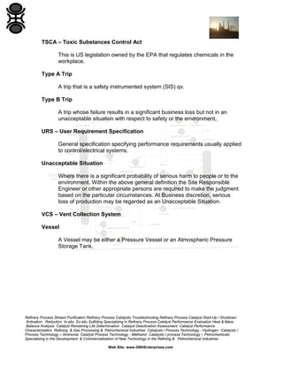 Refinery Process Stream Purification Refinery Process Catalysts Troubleshooting Refinery Process Catalyst Start-Up / Shutdown
Activation Reduction In-situ Ex-situ Sulfiding Specializing in Refinery Process Catalyst Performance Evaluation Heat & Mass
Balance Analysis Catalyst Remaining Life Determination Catalyst Deactivation Assessment Catalyst Performance
Characterization Refining & Gas Processing & Petrochemical Industries Catalysts / Process Technology - Hydrogen Catalysts /
Process Technology – Ammonia Catalyst Process Technology - Methanol Catalysts / process Technology – Petrochemicals
Specializing in the Development & Commercialization of New Technology in the Refining & Petrochemical Industries
Web Site: www.GBHEnterprises.com
TSCA – Toxic Substances Control Act
This is US legislation owned by the EPA that regulates chemicals in the
workplace.
Type A Trip
A trip that is a safety instrumented system (SIS) qv.
Type B Trip
A trip whose failure results in a significant business loss but not in an
unacceptable situation with respect to safety or the environment.
URS – User Requirement Specification
General specification specifying performance requirements usually applied
to control/electrical systems.
Unacceptable Situation
Where there is a significant probability of serious harm to people or to the
environment. Within the above general definition the Site Responsible
Engineer or other appropriate persons are required to make the judgment
based on the particular circumstances. At Business discretion, serious
loss of production may be regarded as an Unacceptable Situation.
VCS – Vent Collection System
Vessel
A Vessel may be either a Pressure Vessel or an Atmospheric Pressure
Storage Tank.
 