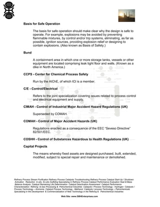 Refinery Process Stream Purification Refinery Process Catalysts Troubleshooting Refinery Process Catalyst Start-Up / Shutdown
Activation Reduction In-situ Ex-situ Sulfiding Specializing in Refinery Process Catalyst Performance Evaluation Heat & Mass
Balance Analysis Catalyst Remaining Life Determination Catalyst Deactivation Assessment Catalyst Performance
Characterization Refining & Gas Processing & Petrochemical Industries Catalysts / Process Technology - Hydrogen Catalysts /
Process Technology – Ammonia Catalyst Process Technology - Methanol Catalysts / process Technology – Petrochemicals
Specializing in the Development & Commercialization of New Technology in the Refining & Petrochemical Industries
Web Site: www.GBHEnterprises.com
Basis for Safe Operation
The basis for safe operation should make clear why the design is safe to
operate. For example, explosions may be avoided by preventing
flammable mixtures, by control and/or trip systems, eliminating, as far as
possible, ignition sources, providing explosion relief or designing to
contain explosions. (Also known as Basis of Safety.)
Bund
A containment area in which one or more storage tanks, vessels or other
equipment are located comprising leak tight floor and walls. (Known as a
dike in North America.)
CCPS - Center for Chemical Process Safety
Run by the AIChE, of which ICI is a member.
C/E - Control/Electrical
Refers to the joint specialization covering issues related to process control
and electrical equipment and supply.
CIMAH - Control of Industrial Major Accident Hazard Regulations (UK)
Superseded by COMAH.
COMAH - Control of Major Accident Hazards (UK)
Regulations enacted as a consequence of the EEC “Seveso Directive”
82/501/EEC.
COSHH - Control of Substances Hazardous to Health Regulations (UK)
Capital Projects
The means whereby fixed assets are designed purchased, built, extended,
modified, subject to special repair and maintenance or demolished.
 