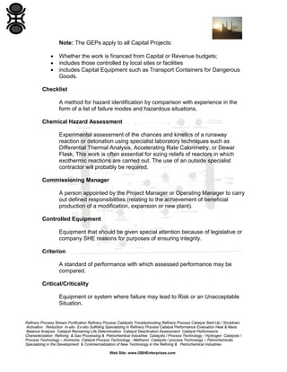 Refinery Process Stream Purification Refinery Process Catalysts Troubleshooting Refinery Process Catalyst Start-Up / Shutdown
Activation Reduction In-situ Ex-situ Sulfiding Specializing in Refinery Process Catalyst Performance Evaluation Heat & Mass
Balance Analysis Catalyst Remaining Life Determination Catalyst Deactivation Assessment Catalyst Performance
Characterization Refining & Gas Processing & Petrochemical Industries Catalysts / Process Technology - Hydrogen Catalysts /
Process Technology – Ammonia Catalyst Process Technology - Methanol Catalysts / process Technology – Petrochemicals
Specializing in the Development & Commercialization of New Technology in the Refining & Petrochemical Industries
Web Site: www.GBHEnterprises.com
Note: The GEPs apply to all Capital Projects:
• Whether the work is financed from Capital or Revenue budgets;
• includes those controlled by local sites or facilities
• includes Capital Equipment such as Transport Containers for Dangerous
Goods.
Checklist
A method for hazard identification by comparison with experience in the
form of a list of failure modes and hazardous situations.
Chemical Hazard Assessment
Experimental assessment of the chances and kinetics of a runaway
reaction or detonation using specialist laboratory techniques such as
Differential Thermal Analysis, Accelerating Rate Calorimetry, or Dewar
Flask. This work is often essential for sizing reliefs of reactors in which
exothermic reactions are carried out. The use of an outside specialist
contractor will probably be required.
Commissioning Manager
A person appointed by the Project Manager or Operating Manager to carry
out defined responsibilities (relating to the achievement of beneficial
production of a modification, expansion or new plant).
Controlled Equipment
Equipment that should be given special attention because of legislative or
company SHE reasons for purposes of ensuring integrity.
Criterion
A standard of performance with which assessed performance may be
compared.
Critical/Criticality
Equipment or system where failure may lead to Risk or an Unacceptable
Situation.
 