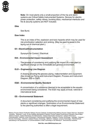 Refinery Process Stream Purification Refinery Process Catalysts Troubleshooting Refinery Process Catalyst Start-Up / Shutdown
Activation Reduction In-situ Ex-situ Sulfiding Specializing in Refinery Process Catalyst Performance Evaluation Heat & Mass
Balance Analysis Catalyst Remaining Life Determination Catalyst Deactivation Assessment Catalyst Performance
Characterization Refining & Gas Processing & Petrochemical Industries Catalysts / Process Technology - Hydrogen Catalysts /
Process Technology – Ammonia Catalyst Process Technology - Methanol Catalysts / process Technology – Petrochemicals
Specializing in the Development & Commercialization of New Technology in the Refining & Petrochemical Industries
Web Site: www.GBHEnterprises.com
Note: On most plants only a small proportion of the trip and alarm
systems are Critical Safety Instrumented Systems. Devices for electric
power protection, safety valves, bursting discs, mechanical interlocks and
fire & security systems are NOT included.
Dike
See Bund.
Dow Index
This is an index of fire, explosion and toxic hazards which may be used for
risk prioritization selection and ranking. (May be used to assist in the
laying out of chemical plant.)
E/I - Electrical/Instrumentation
Synonym for Control / Electrical.
EIA – Environmental Impact Assessment
The process of considering and justifying the impact of a new plant or
significant change on the immediate and general environment.
ELD – Engineering Line Diagram
A drawing showing the process piping, instrumentation and equipment.
Also known as Piping and Instrument Diagram, Process and Instrument
Diagram, PID or P&ID.
EQS – Environmental Quality Standard
A concentration of a substance deemed to be acceptable to the aquatic
environment being considered. The EQS may apply at local, national or
international level.
ES – Environmental Statement
A document considering and justifying the environmental impact of new
plants or significant changes. Submission of an Environmental Statement
to the planning authorities is often a legal requirement.
 