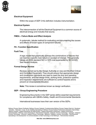 Refinery Process Stream Purification Refinery Process Catalysts Troubleshooting Refinery Process Catalyst Start-Up / Shutdown
Activation Reduction In-situ Ex-situ Sulfiding Specializing in Refinery Process Catalyst Performance Evaluation Heat & Mass
Balance Analysis Catalyst Remaining Life Determination Catalyst Deactivation Assessment Catalyst Performance
Characterization Refining & Gas Processing & Petrochemical Industries Catalysts / Process Technology - Hydrogen Catalysts /
Process Technology – Ammonia Catalyst Process Technology - Methanol Catalysts / process Technology – Petrochemicals
Specializing in the Development & Commercialization of New Technology in the Refining & Petrochemical Industries
Web Site: www.GBHEnterprises.com
Electrical Equipment
Within the scope of GEP 2 this definition includes instrumentation.
Electrical System
The interconnection of all the Electrical Equipment to a common source of
electrical energy and includes that source.
FMEA – Failure Mode and Effect Analysis
A systematic, tabular method for evaluating and documenting the causes
and effects of known types of component failures.
FS - Function Specification
Fault Tree
A logic model that graphically portrays the combinations of failures that
can lead to a specific main failure or accident of interest. This generally
follows an ANSI standard N41.4-1976 now superseded by IEC 61025.
See Hazard Analysis.
Formal Design Review
Reviews carried out by the Design Authority on new and Modified Critical
and Controlled Equipment. They should ensure that appropriate design
and construction standards are used to meet the duty and operating
requirements, and that design limits, working limits, protective systems
and inspection requirements are sufficient to control hazards and to
prevent an Unacceptable Situation.
Note: This review is sometimes known as design verification.
GEP – Group Engineering Procedure
Engineering Documents in the GEP series define essential requirements
for compliance with GBHEs Safety, Health and Environmental Standards.
International businesses have their own version of the GEPs.
 