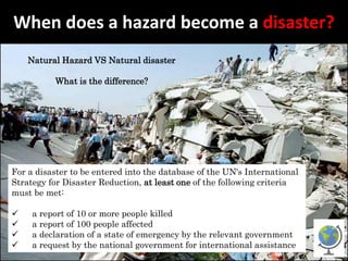 When does a hazard become a disaster?
Natural Hazard VS Natural disaster
What is the difference?
For a disaster to be entered into the database of the UN's International
Strategy for Disaster Reduction, at least one of the following criteria
must be met:
 a report of 10 or more people killed
 a report of 100 people affected
 a declaration of a state of emergency by the relevant government
 a request by the national government for international assistance
 