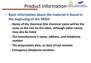 Product Information
• Basic information about the material is found in
the beginning of the MSDS
– Name of the chemical (the chemical name will be the
same as the one on the label, although other names
may also be listed
– The manufacturer’s name, address, and telephone
number
– The preparation date, or date of last revision
– Emergency telephone numbers
 