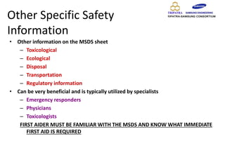 Other Specific Safety
Information
• Other information on the MSDS sheet
– Toxicological
– Ecological
– Disposal
– Transportation
– Regulatory information
• Can be very beneficial and is typically utilized by specialists
– Emergency responders
– Physicians
– Toxicologists
FIRST AIDER MUST BE FAMILIAR WITH THE MSDS AND KNOW WHAT IMMEDIATE
FIRST AID IS REQUIRED
 