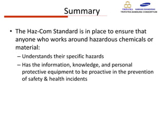 Summary
• The Haz-Com Standard is in place to ensure that
anyone who works around hazardous chemicals or
material:
– Understands their specific hazards
– Has the information, knowledge, and personal
protective equipment to be proactive in the prevention
of safety & health incidents
 