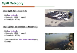 Spill Category
Minor Spill (to be recorded):
• Spill on to land :
- Material < 150 L (1 barrel)
- Chemical < 100 kg
Major Spill (to be recorded and reported):
• Spill on to land :
- Material > 150 L (1 barrel)
- Chemical > 100 kg
• Spills of Materials into Water Bodies (any
quantity)
 