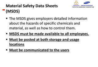Material Safety Data Sheets
(MSDS)
 The MSDS gives employers detailed information
about the hazards of specific chemicals and
material, as well as how to control them.
 MSDS must be made available to all employees.
 Must be posted at both storage and usage
locations
 Must be communicated to the users
 