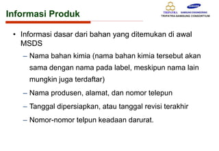 Informasi Produk
• Informasi dasar dari bahan yang ditemukan di awal
MSDS
– Nama bahan kimia (nama bahan kimia tersebut akan
sama dengan nama pada label, meskipun nama lain
mungkin juga terdaftar)
– Nama produsen, alamat, dan nomor telepun
– Tanggal dipersiapkan, atau tanggal revisi terakhir
– Nomor-nomor telpun keadaan darurat.
 
