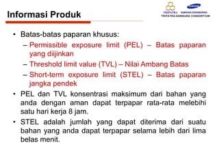 • Batas-batas paparan khusus:
– Permissible exposure limit (PEL) – Batas paparan
yang diijinkan
– Threshold limit value (TVL) – Nilai Ambang Batas
– Short-term exposure limit (STEL) – Batas paparan
jangka pendek
• PEL dan TVL konsentrasi maksimum dari bahan yang
anda dengan aman dapat terpapar rata-rata melebihi
satu hari kerja 8 jam.
• STEL adalah jumlah yang dapat diterima dari suatu
bahan yang anda dapat terpapar selama lebih dari lima
belas menit.
Informasi Produk
 