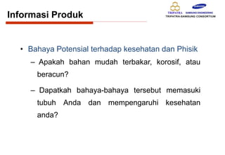 • Bahaya Potensial terhadap kesehatan dan Phisik
– Apakah bahan mudah terbakar, korosif, atau
beracun?
– Dapatkah bahaya-bahaya tersebut memasuki
tubuh Anda dan mempengaruhi kesehatan
anda?
Informasi Produk
 