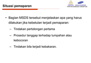 Situasi pemaparan
• Bagian MSDS tersebut menjelaskan apa yang harus
dilakukan jika kebetulan terjadi pemaparan:
– Tindakan pertolongan pertama
– Prosedur tanggap terhadap tumpahan atau
kebocoran
– Tindakan bila terjadi kebakaran.
 