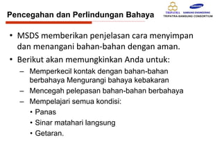 Pencegahan dan Perlindungan Bahaya
• MSDS memberikan penjelasan cara menyimpan
dan menangani bahan-bahan dengan aman.
• Berikut akan memungkinkan Anda untuk:
– Memperkecil kontak dengan bahan-bahan
berbahaya Mengurangi bahaya kebakaran
– Mencegah pelepasan bahan-bahan berbahaya
– Mempelajari semua kondisi:
• Panas
• Sinar matahari langsung
• Getaran.
 