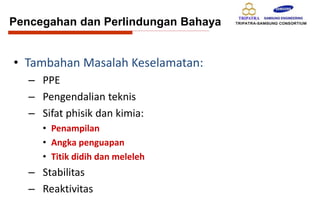 • Tambahan Masalah Keselamatan:
– PPE
– Pengendalian teknis
– Sifat phisik dan kimia:
• Penampilan
• Angka penguapan
• Titik didih dan meleleh
– Stabilitas
– Reaktivitas
Pencegahan dan Perlindungan Bahaya
 