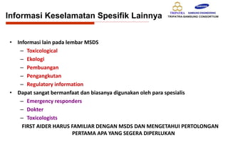 • Informasi lain pada lembar MSDS
– Toxicological
– Ekologi
– Pembuangan
– Pengangkutan
– Regulatory information
• Dapat sangat bermanfaat dan biasanya digunakan oleh para spesialis
– Emergency responders
– Dokter
– Toxicologists
FIRST AIDER HARUS FAMILIAR DENGAN MSDS DAN MENGETAHUI PERTOLONGAN
PERTAMA APA YANG SEGERA DIPERLUKAN
Informasi Keselamatan Spesifik Lainnya
 