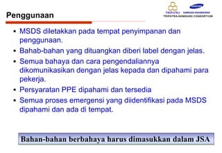 Penggunaan
 MSDS diletakkan pada tempat penyimpanan dan
penggunaan.
 Bahab-bahan yang dituangkan diberi label dengan jelas.
 Semua bahaya dan cara pengendaliannya
dikomunikasikan dengan jelas kepada dan dipahami para
pekerja.
 Persyaratan PPE dipahami dan tersedia
 Semua proses emergensi yang diidentifikasi pada MSDS
dipahami dan ada di tempat.
Bahan-bahan berbahaya harus dimasukkan dalam JSA
 