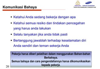 20
Komunikasi Bahaya
 Ketahui Anda sedang bekerja dengan apa
 Ketahui semua resiko dan tindakan pencegahan
yang harus anda lakukan
 Selalu tanyakan jika anda tidak pasti
 Bertanggung jawablah terhadap keselamatan diri
Anda sendiri dan teman sekerja Anda
Pekerja harus diberi pelatihan dalam menggunakan Bahan-bahan
Berbahaya.
Semua bahaya dan cara pengendaliannya harus dikomunikasikan
kepada pekerja.
 