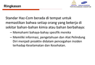 Ringkasan
Standar Haz-Com berada di tempat untuk
memastikan bahwa setiap orang yang bekerja di
sekitar bahan-bahan kimia atau bahan berbahaya:
– Memahami bahaya-bahay spesifik mereka
– Memiliki informasi, pengetahuan dan Alat Pelindung
Diri menjadi proaktiv didalam pencegahan insiden
terhadap Keselamatan dan Kesehatan.
 