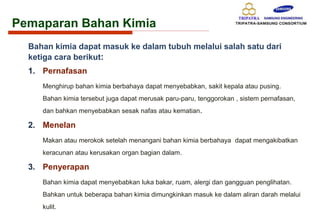 Pemaparan Bahan Kimia
Bahan kimia dapat masuk ke dalam tubuh melalui salah satu dari
ketiga cara berikut:
1. Pernafasan
Menghirup bahan kimia berbahaya dapat menyebabkan, sakit kepala atau pusing.
Bahan kimia tersebut juga dapat merusak paru-paru, tenggorokan , sistem pernafasan,
dan bahkan menyebabkan sesak nafas atau kematian.
2. Menelan
Makan atau merokok setelah menangani bahan kimia berbahaya dapat mengakibatkan
keracunan atau kerusakan organ bagian dalam.
3. Penyerapan
Bahan kimia dapat menyebabkan luka bakar, ruam, alergi dan gangguan penglihatan.
Bahkan untuk beberapa bahan kimia dimungkinkan masuk ke dalam aliran darah melalui
kulit.
 