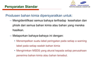 Persyaratan Standar
Produsen bahan kimia dipersyaratkan untuk:
– Mengidentifikasi semua bahaya terthadap kesehatan dan
phisik dari semua bahan kimia atau bahan yang mereka
hasilkan.
– Melaporkan bahaya-bahaya ini dengan:
• Menempelkan suatu label peringatan pada setiap a warning
label pada setiap wadah bahan kimia
• Mengirimkan MSDS yang akurat kepada setiap perusahaan
penerima bahan kimia atau bahan tersebut.
 