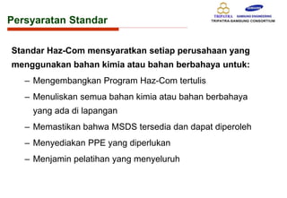Standar Haz-Com mensyaratkan setiap perusahaan yang
menggunakan bahan kimia atau bahan berbahaya untuk:
– Mengembangkan Program Haz-Com tertulis
– Menuliskan semua bahan kimia atau bahan berbahaya
yang ada di lapangan
– Memastikan bahwa MSDS tersedia dan dapat diperoleh
– Menyediakan PPE yang diperlukan
– Menjamin pelatihan yang menyeluruh
Persyaratan Standar
 