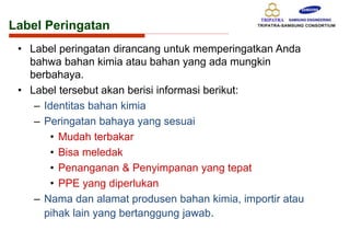 Label Peringatan
• Label peringatan dirancang untuk memperingatkan Anda
bahwa bahan kimia atau bahan yang ada mungkin
berbahaya.
• Label tersebut akan berisi informasi berikut:
– Identitas bahan kimia
– Peringatan bahaya yang sesuai
• Mudah terbakar
• Bisa meledak
• Penanganan & Penyimpanan yang tepat
• PPE yang diperlukan
– Nama dan alamat produsen bahan kimia, importir atau
pihak lain yang bertanggung jawab.
 
