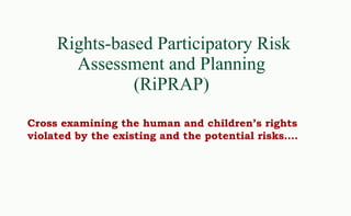 Rights-based Participatory Risk Assessment and Planning  (RiPRAP)  Cross examining the human and children’s rights violated by the existing and the potential risks…. 