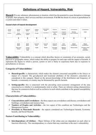 Definitions of Hazard, Vulnerability, Risk
Hazard: It is any substance, phenomenon or situation, which has the potential to cause disruption or damage
to people, their property, their services and their environment. It is the the threat of a stress or perturbation to
a system and what it values.
Causal chain of hazard development
Human
Needs:
Nutrition
Human
Wants:
Dietary
preference
Choice of
Means:
Cropping
system
Initiating
Events:
Drought
Intermediate
Events:
Crop failure
Outcome:
Household
food
scarcity
Exposure:
Hunger of
household
members
Consequence:
Morbidity,
Loss of livelihood
Consequence:
Death
Modify
Wants:
Alter choice
of foods
Modify
Means:
Choose
drought
crops
Cope with
Event:
Irrigate
Cope with
Event:
Replant
Cope with
Outcome:
Sell assets,
buy food
Block
Exposure:
Migrate to
find food
Mitigate
Consequence:
Reduce activity
Mitigate
Consequence:
Emergency relief,
recovery,
rehabilitation
Vulnerability: Vulnerability is a concept which describes factors or constraints of an economic, social,
physical or geographic nature, which reduce the ability to prepare for and cope with the impact of hazards. It
represents the degree to which a person, system or unit is likely to experience harm due to exposure to
perturbations or stresses.
Categories of Vulnerabilities-
• Hazard-specific: a characteristic which makes the element concerned susceptible to the force/s or
impact of a hazard. The geo-physical and locational attributes of the element/s concerned are
considered in this category. Based on the present-knowledge of the distribution and frequency of
hazards, a community or country may be threatened by specific hazards.
• Setting-specific: this is concerned with the prevailing socio-economic arrangement of the area
concerned as to whether it is predominantly rural or urban. There are inherent setting characteristics
that may be common to both as well as exclusive to each which contribute to the general susceptibility
of the area.
Characteristics of Vulnerabilities-
✓ Concentrations and Crowdedness - the three aspects are crowdedness and disease; crowdedness and
buildings; crowdedness and resource base.
✓ Numbers of Peoples and Activities - the two aspect of this condition are Technologies and the
Management System.
✓ Proximity to Man-made Hazards - the aspects considered are Technological hazards, Economic
hazards, and Social Hazards
Factors Contributing to Vulnerability-
➢ Interdependency of Lifelines – Major lifelines of the urban area are dependent on each other to
function effectively. This interdependency is a factor that may contribute to the area’s vulnerability.
 