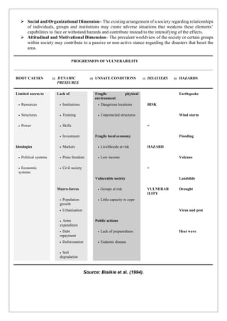 ➢ Social and Organizational Dimension– The existing arrangement of a society regarding relationships
of individuals, groups and institutions may create adverse situations that weakens these elements’
capabilities to face or withstand hazards and contribute instead to the intensifying of the effects.
➢ Attitudinal and Motivational Dimension– The prevalent worldview of the society or certain groups
within society may contribute to a passive or non-active stance regarding the disasters that beset the
area.
PROGRESSION OF VULNERABILITY
ROOT CAUSES  DYNAMIC
PRESSURES
 UNSAFE CONDITIONS  DISASTERS  HAZARDS
Limited access to Lack of Fragile physical
environment
Earthquake
• Resources • Institutions • Dangerous locations RISK
• Structures • Training • Unprotected structures Wind storm
• Power • Skills =
• Investment Fragile local economy Flooding
Ideologies • Markets • Livelihoods at risk HAZARD
• Political systems • Press freedom • Low income Volcano
• Economic
systems
• Civil society +
Vulnerable society Landslide
Macro-forces • Groups at risk VULNERAB
ILITY
Drought
• Population
growth
• Little capacity to cope
• Urbanisation Virus and pest
• Arms
expenditure
Public actions
• Debt
repayment
• Lack of preparedness Heat wave
• Deforestation • Endemic disease
• Soil
degradation
Source: Blaikie et al. (1994).
 