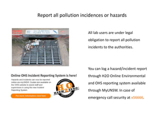 Report all pollution incidences or hazards


                       All lab users are under legal
                       obligation to report all pollution
                       incidents to the authorities.




                       You can log a hazard/incident report
                       through H2O Online Environmental
                       and OHS reporting system available
                       through MyUNSW. In case of
                       emergency call security at x56666.
 