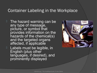 Container Labeling in the Workplace

    The hazard warning can be
     any type of message,
     picture, or symbol that
     provides information on the
     hazards of the chemical(s)
     and the targeted organs
     affected, if applicable
    Labels must be legible, in
     English (plus other
     languages, if desired), and
     prominently displayed


                   OSHAX.org - The Unofficial Guide To the OSHA   10
 