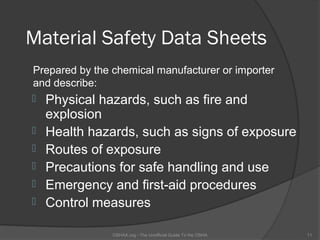 Material Safety Data Sheets
Prepared by the chemical manufacturer or importer
and describe:
 Physical hazards, such as fire and
    explosion
   Health hazards, such as signs of exposure
   Routes of exposure
   Precautions for safe handling and use
   Emergency and first-aid procedures
   Control measures

                OSHAX.org - The Unofficial Guide To the OSHA   11
 