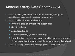 Material Safety Data Sheets (cont’d)
   Must be in English and include information regarding the
    specific chemical identity and common names
   Must provide information about the:
    Physical and chemical characteristics
    Health effects
    Exposure limits
    Carcinogenicity (cancer-causing)
    Identification (name, address, and telephone number)
      of the organization responsible for preparing the sheet
   Must be readily accessible to employees in their work area



                      OSHAX.org - The Unofficial Guide To the OSHA   12
 