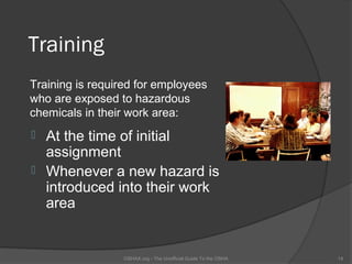 Training
Training is required for employees
who are exposed to hazardous
chemicals in their work area:
 At the time of initial
  assignment
 Whenever a new hazard is
  introduced into their work
  area


                  OSHAX.org - The Unofficial Guide To the OSHA   14
 