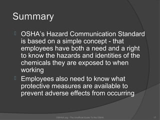 Summary
 OSHA’s Hazard Communication Standard
  is based on a simple concept - that
  employees have both a need and a right
  to know the hazards and identities of the
  chemicals they are exposed to when
  working
 Employees also need to know what
  protective measures are available to
  prevent adverse effects from occurring


             OSHAX.org - The Unofficial Guide To the OSHA   17
 