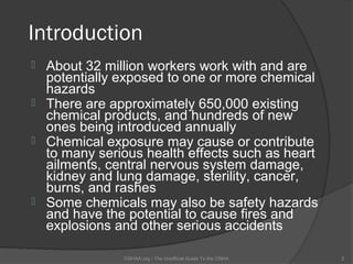 Introduction
   About 32 million workers work with and are
    potentially exposed to one or more chemical
    hazards
   There are approximately 650,000 existing
    chemical products, and hundreds of new
    ones being introduced annually
   Chemical exposure may cause or contribute
    to many serious health effects such as heart
    ailments, central nervous system damage,
    kidney and lung damage, sterility, cancer,
    burns, and rashes
   Some chemicals may also be safety hazards
    and have the potential to cause fires and
    explosions and other serious accidents

                OSHAX.org - The Unofficial Guide To the OSHA   2
 