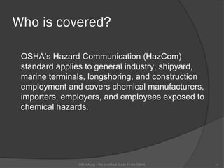 Who is covered?

 OSHA’s Hazard Communication (HazCom)
 standard applies to general industry, shipyard,
 marine terminals, longshoring, and construction
 employment and covers chemical manufacturers,
 importers, employers, and employees exposed to
 chemical hazards.




               OSHAX.org - The Unofficial Guide To the OSHA   4
 