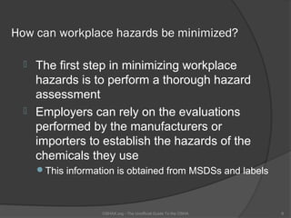 How can workplace hazards be minimized?

   The first step in minimizing workplace
    hazards is to perform a thorough hazard
    assessment
   Employers can rely on the evaluations
    performed by the manufacturers or
    importers to establish the hazards of the
    chemicals they use
      This information is obtained from MSDSs and labels



                    OSHAX.org - The Unofficial Guide To the OSHA   6
 