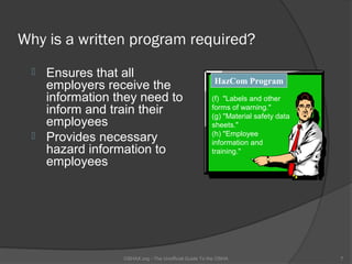 Why is a written program required?
  Ensures that all
                                                      HazCom Program
   employers receive the
   information they need to                          (f) "Labels and other
   inform and train their                            forms of warning."
                                                     (g) "Material safety data
   employees                                         sheets."
  Provides necessary                                (h) "Employee
                                                     information and
   hazard information to                             training."
   employees




                OSHAX.org - The Unofficial Guide To the OSHA                     7
 