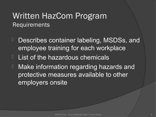 Written HazCom Program
Requirements

 Describes container labeling, MSDSs, and
  employee training for each workplace
 List of the hazardous chemicals
 Make information regarding hazards and
  protective measures available to other
  employers onsite



               OSHAX.org - The Unofficial Guide To the OSHA   8
 