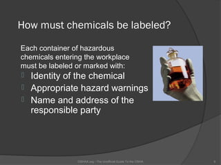 How must chemicals be labeled?

Each container of hazardous
chemicals entering the workplace
must be labeled or marked with:
 Identity of the chemical
 Appropriate hazard warnings
 Name and address of the
  responsible party




                OSHAX.org - The Unofficial Guide To the OSHA   9
 