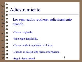 11
Adiestramiento
Los empleados requieren adiestramiento
cuando:
-Nuevo empleado,
-Empleado transferido,
-Nuevo producto químico en el área,
-Cuando es descubierta nueva información,
-Seguimiento Anual.
 