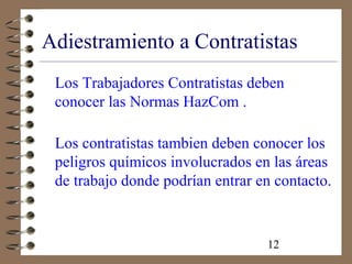 12
Adiestramiento a Contratistas
Los Trabajadores Contratistas deben
conocer las Normas HazCom .
Los contratistas tambien deben conocer los
peligros químicos involucrados en las áreas
de trabajo donde podrían entrar en contacto.
 