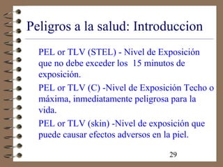 29
Peligros a la salud: Introduccion
PEL or TLV (STEL) - Nivel de Exposición
que no debe exceder los 15 minutos de
exposición.
PEL or TLV (C) -Nivel de Exposición Techo o
máxima, inmediatamente peligrosa para la
vida.
PEL or TLV (skin) -Nivel de exposición que
puede causar efectos adversos en la piel.
 