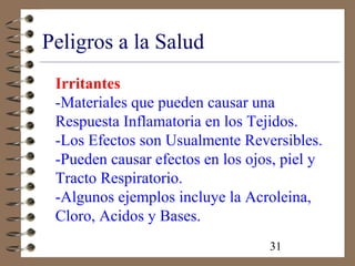 31
Peligros a la Salud
Irritantes
-Materiales que pueden causar una
Respuesta Inflamatoria en los Tejidos.
-Los Efectos son Usualmente Reversibles.
-Pueden causar efectos en los ojos, piel y
Tracto Respiratorio.
-Algunos ejemplos incluye la Acroleina,
Cloro, Acidos y Bases.
 