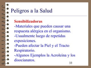33
Peligros a la Salud
Sensibilizadoras
-Materiales que pueden causar una
respuesta alérgica en el organismo.
-Usualmente luego de repetidas
exposiciones.
-Pueden afectar la Piel y el Tracto
Respiratorio.
-Algunos Ejemplos la Acroleina y los
disocianatos.
 