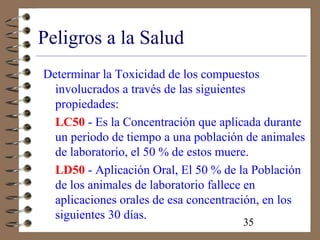 35
Peligros a la Salud
Determinar la Toxicidad de los compuestos
involucrados a través de las siguientes
propiedades:
LC50 - Es la Concentración que aplicada durante
un periodo de tiempo a una población de animales
de laboratorio, el 50 % de estos muere.
LD50 - Aplicación Oral, El 50 % de la Población
de los animales de laboratorio fallece en
aplicaciones orales de esa concentración, en los
siguientes 30 días.
 