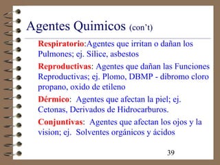 39
Agentes Quimicos (con’t)
Respiratorio:Agentes que irritan o dañan los
Pulmones; ej. Sílice, asbestos
Reproductivas: Agentes que dañan las Funciones
Reproductivas; ej. Plomo, DBMP - dibromo cloro
propano, oxido de etileno
Dérmico: Agentes que afectan la piel; ej.
Cetonas, Derivados de Hidrocarburos.
Conjuntivas: Agentes que afectan los ojos y la
vision; ej. Solventes orgánicos y ácidos
 