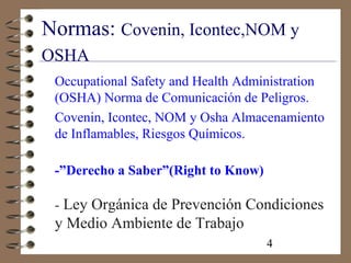 4
Normas: Covenin, Icontec,NOM y
OSHA
Occupational Safety and Health Administration
(OSHA) Norma de Comunicación de Peligros.
Covenin, Icontec, NOM y Osha Almacenamiento
de Inflamables, Riesgos Químicos.
-”Derecho a Saber”(Right to Know)
- Ley Orgánica de Prevención Condiciones
y Medio Ambiente de Trabajo
 