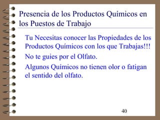 40
Presencia de los Productos Químicos en
los Puestos de Trabajo
Tu Necesitas conocer las Propiedades de los
Productos Químicos con los que Trabajas!!!
No te guies por el Olfato.
Algunos Químicos no tienen olor o fatigan
el sentido del olfato.
 