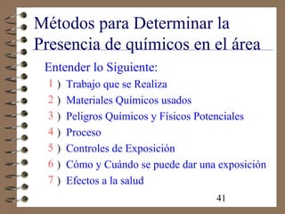 41
Métodos para Determinar la
Presencia de químicos en el área
Entender lo Siguiente:
1 ) Trabajo que se Realiza
2 ) Materiales Químicos usados
3 ) Peligros Químicos y Físicos Potenciales
4 ) Proceso
5 ) Controles de Exposición
6 ) Cómo y Cuándo se puede dar una exposición
7 ) Efectos a la salud
 